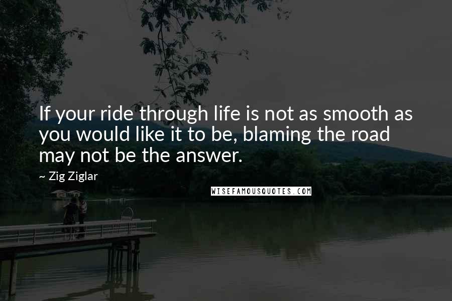 Zig Ziglar Quotes: If your ride through life is not as smooth as you would like it to be, blaming the road may not be the answer.