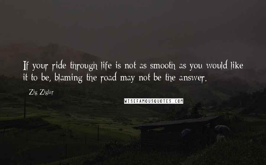 Zig Ziglar Quotes: If your ride through life is not as smooth as you would like it to be, blaming the road may not be the answer.