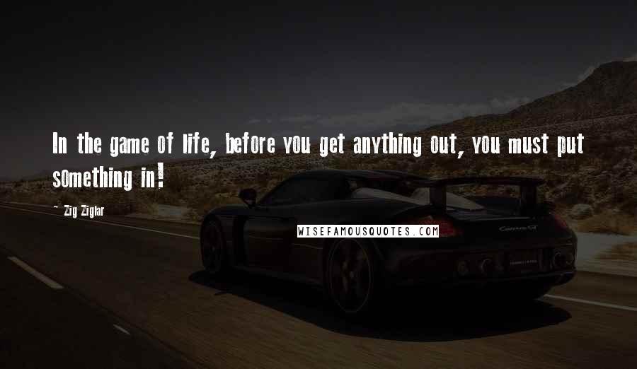 Zig Ziglar Quotes: In the game of life, before you get anything out, you must put something in!