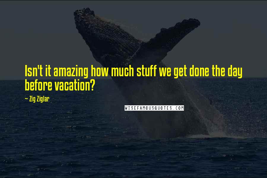 Zig Ziglar Quotes: Isn't it amazing how much stuff we get done the day before vacation?