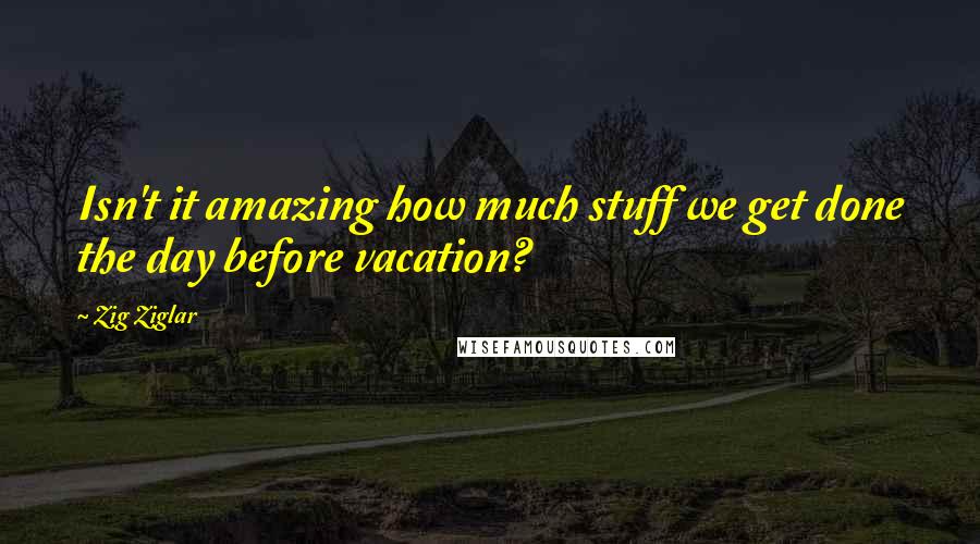 Zig Ziglar Quotes: Isn't it amazing how much stuff we get done the day before vacation?