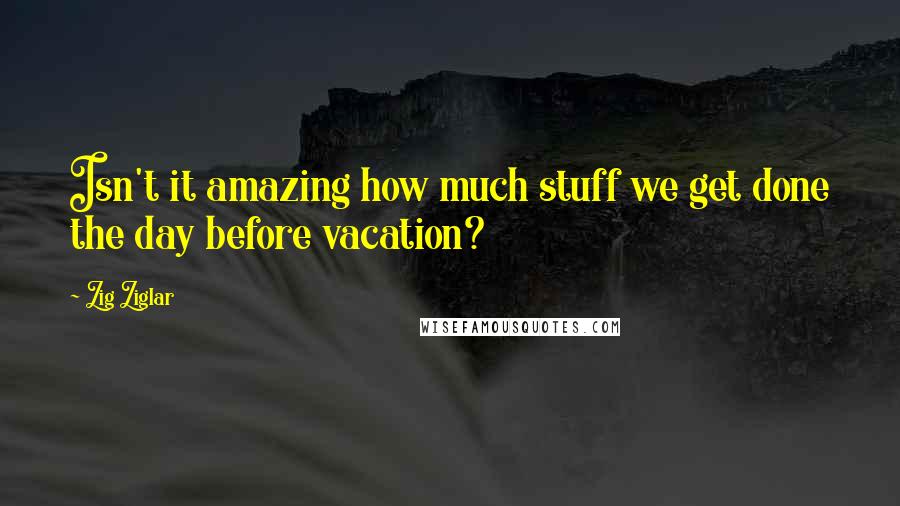 Zig Ziglar Quotes: Isn't it amazing how much stuff we get done the day before vacation?