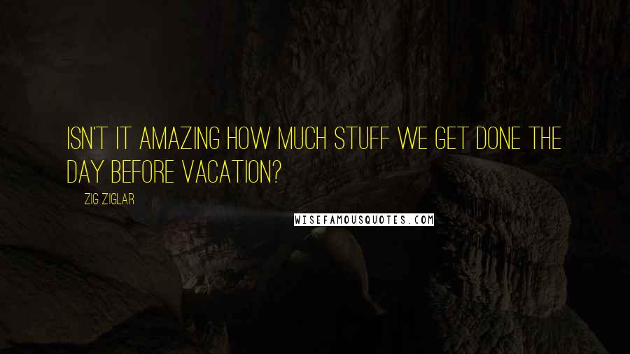 Zig Ziglar Quotes: Isn't it amazing how much stuff we get done the day before vacation?