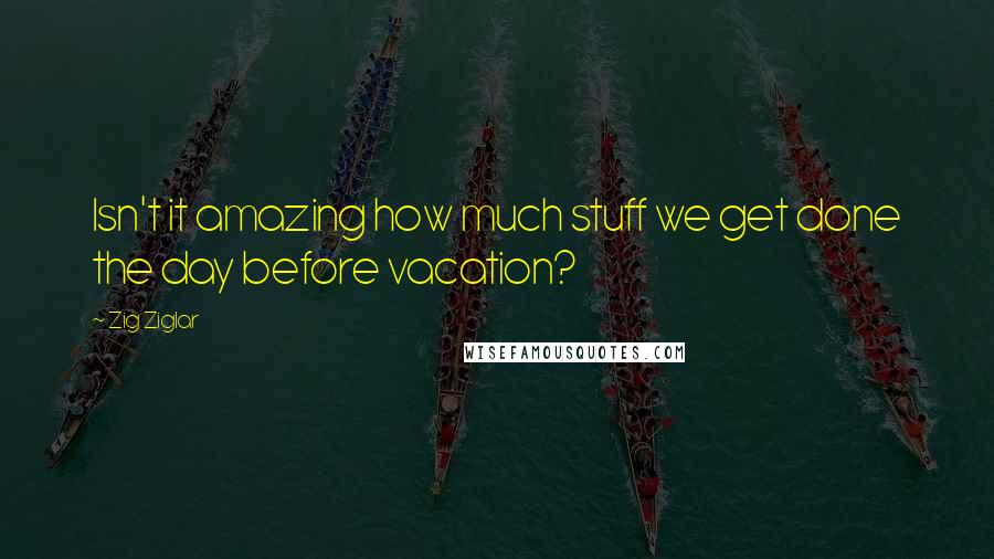 Zig Ziglar Quotes: Isn't it amazing how much stuff we get done the day before vacation?