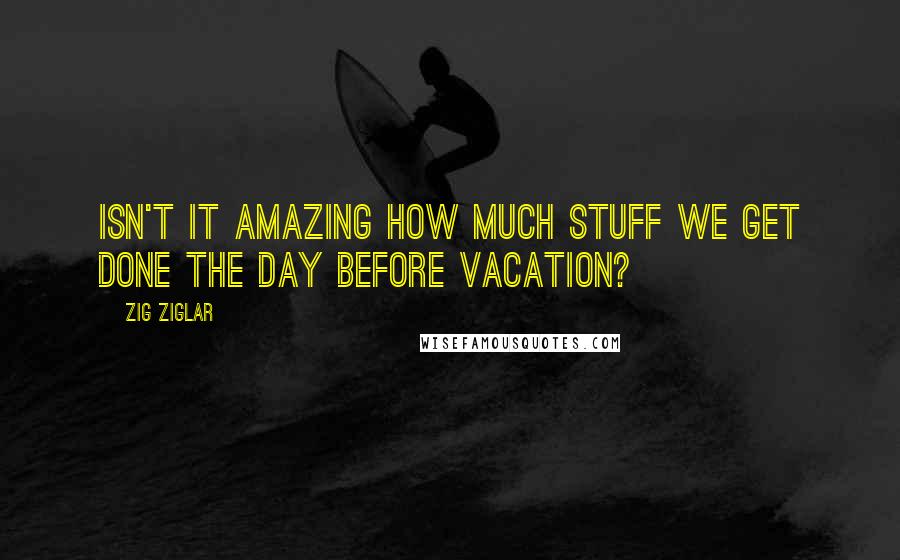 Zig Ziglar Quotes: Isn't it amazing how much stuff we get done the day before vacation?