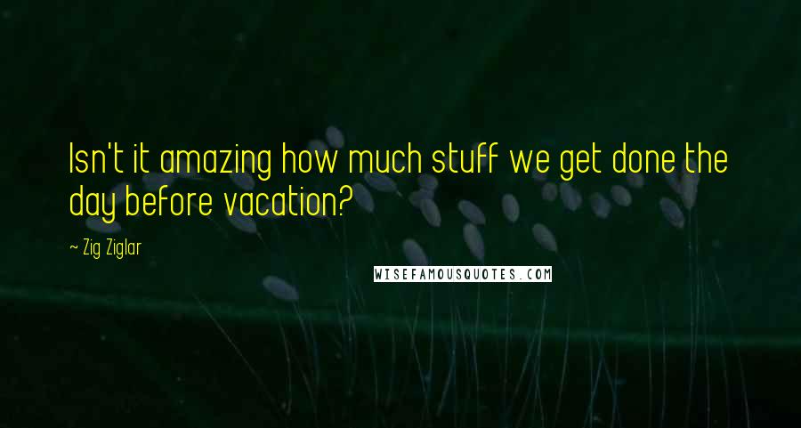 Zig Ziglar Quotes: Isn't it amazing how much stuff we get done the day before vacation?