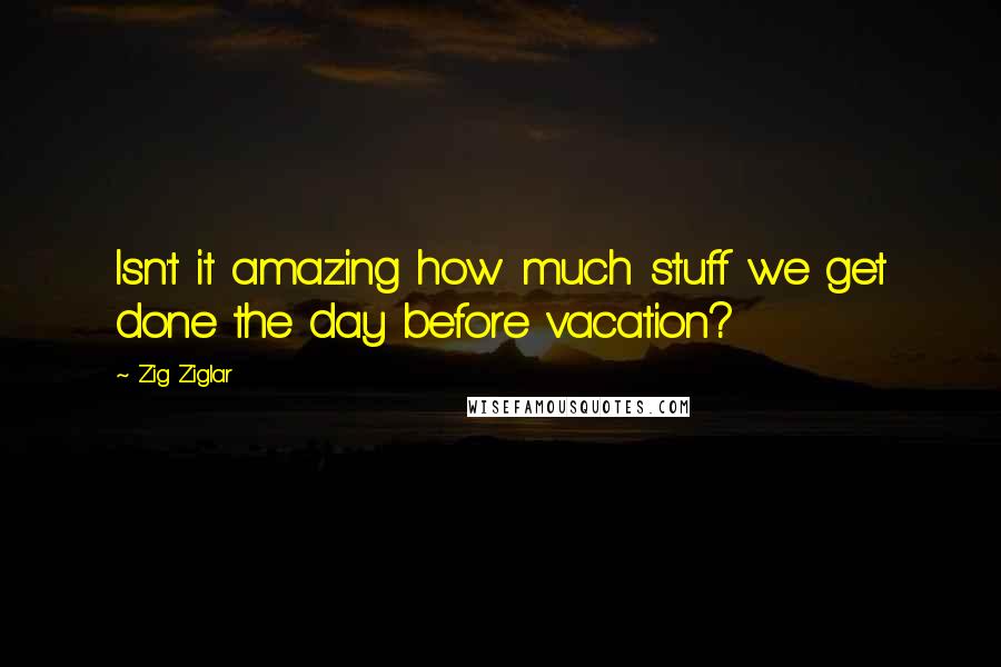 Zig Ziglar Quotes: Isn't it amazing how much stuff we get done the day before vacation?