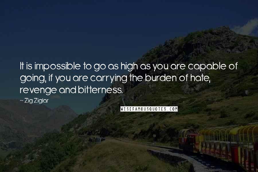 Zig Ziglar Quotes: It is impossible to go as high as you are capable of going, if you are carrying the burden of hate, revenge and bitterness.