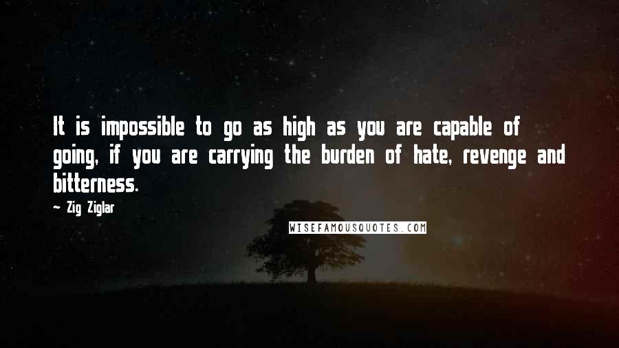 Zig Ziglar Quotes: It is impossible to go as high as you are capable of going, if you are carrying the burden of hate, revenge and bitterness.