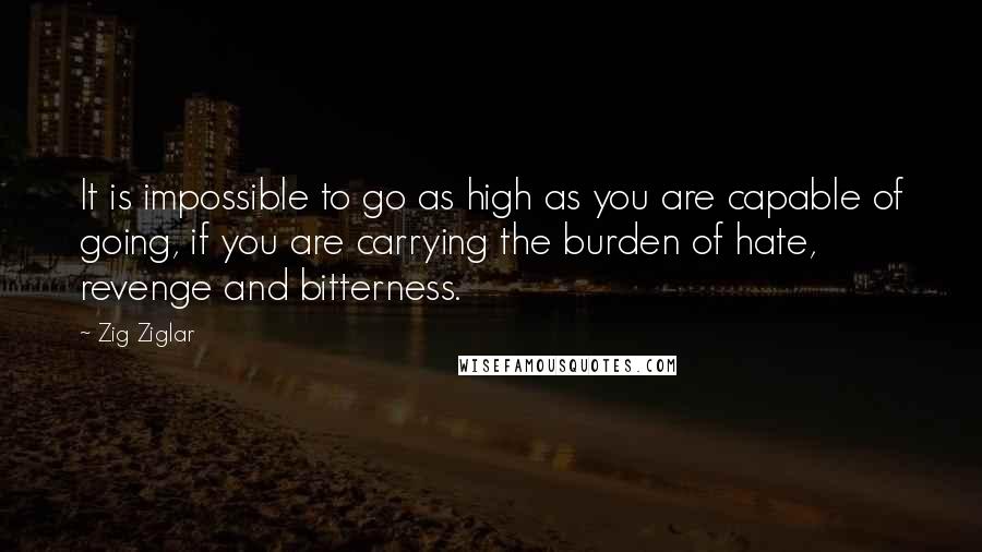 Zig Ziglar Quotes: It is impossible to go as high as you are capable of going, if you are carrying the burden of hate, revenge and bitterness.