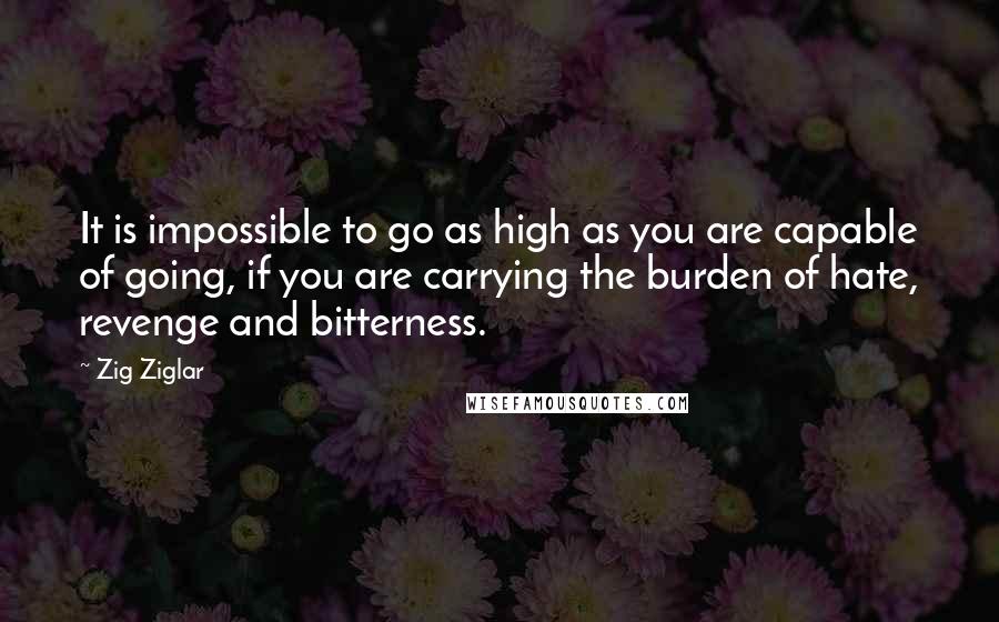 Zig Ziglar Quotes: It is impossible to go as high as you are capable of going, if you are carrying the burden of hate, revenge and bitterness.