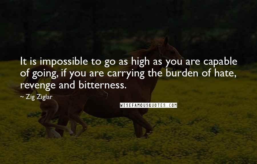 Zig Ziglar Quotes: It is impossible to go as high as you are capable of going, if you are carrying the burden of hate, revenge and bitterness.