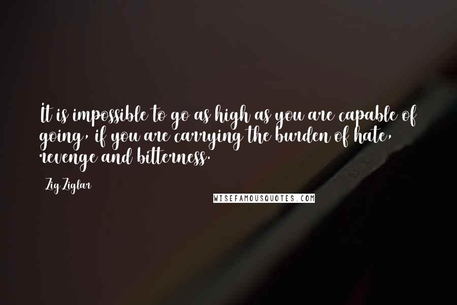 Zig Ziglar Quotes: It is impossible to go as high as you are capable of going, if you are carrying the burden of hate, revenge and bitterness.