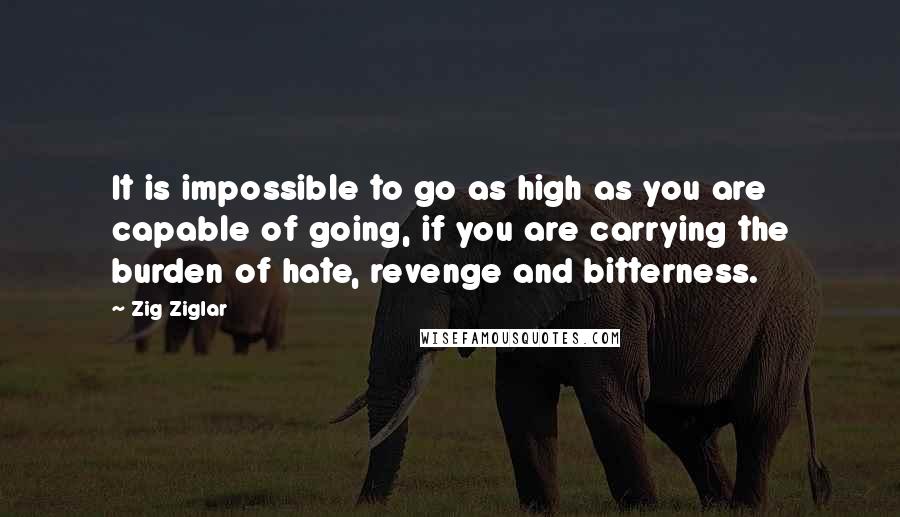 Zig Ziglar Quotes: It is impossible to go as high as you are capable of going, if you are carrying the burden of hate, revenge and bitterness.