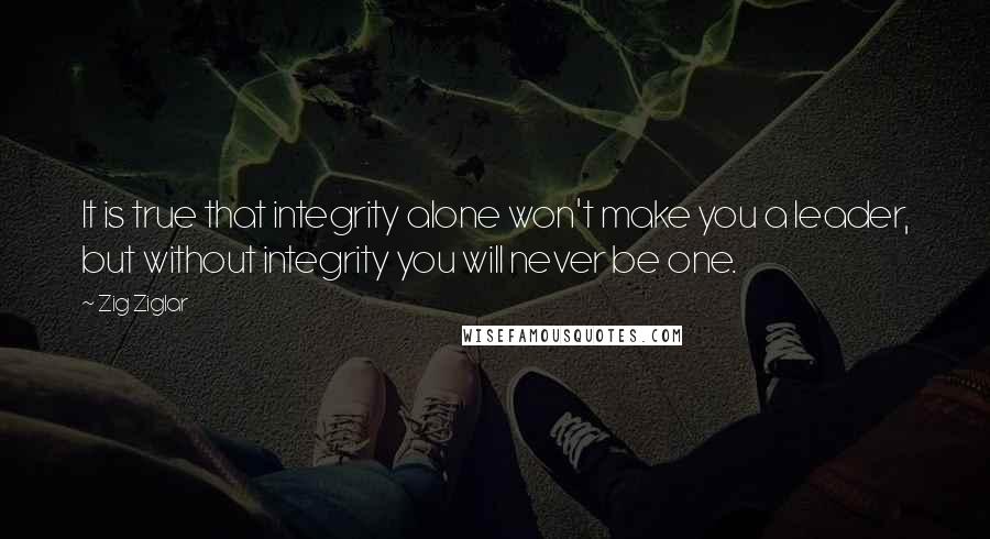 Zig Ziglar Quotes: It is true that integrity alone won't make you a leader, but without integrity you will never be one.