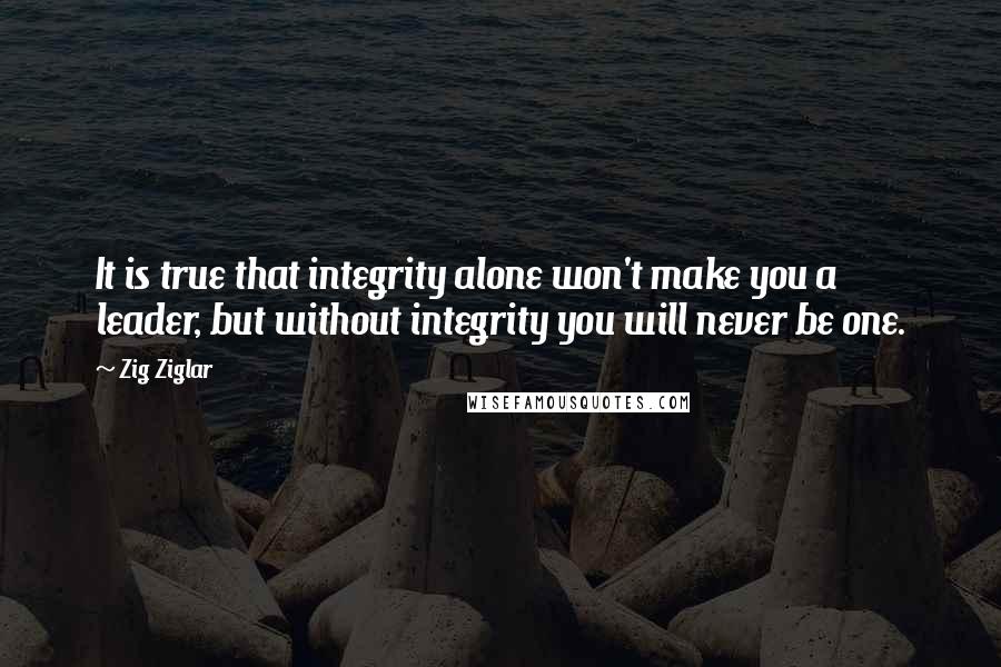 Zig Ziglar Quotes: It is true that integrity alone won't make you a leader, but without integrity you will never be one.