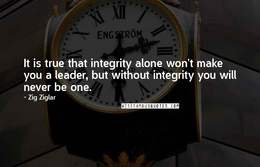 Zig Ziglar Quotes: It is true that integrity alone won't make you a leader, but without integrity you will never be one.