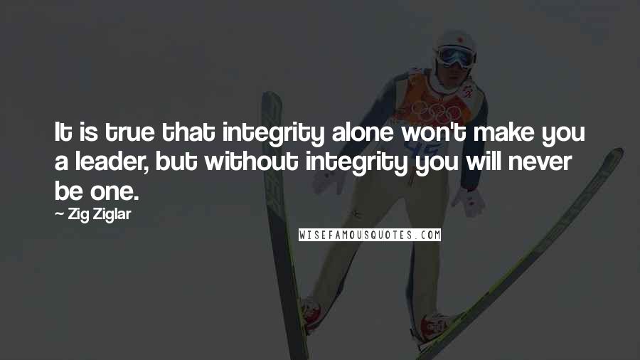 Zig Ziglar Quotes: It is true that integrity alone won't make you a leader, but without integrity you will never be one.