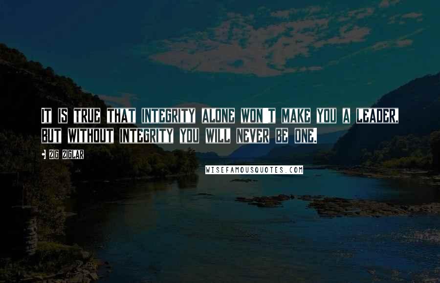 Zig Ziglar Quotes: It is true that integrity alone won't make you a leader, but without integrity you will never be one.