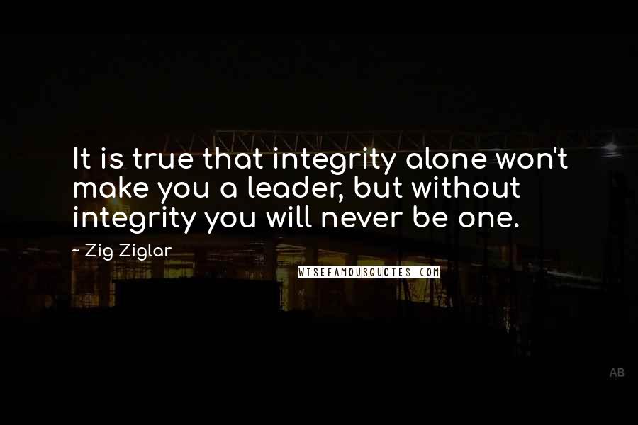 Zig Ziglar Quotes: It is true that integrity alone won't make you a leader, but without integrity you will never be one.