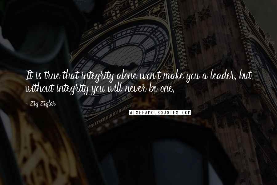 Zig Ziglar Quotes: It is true that integrity alone won't make you a leader, but without integrity you will never be one.