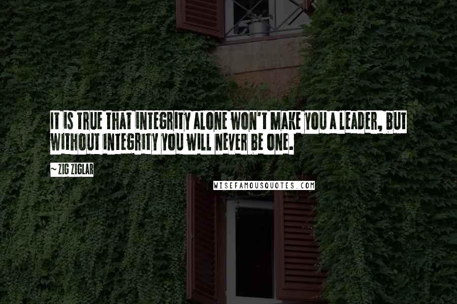 Zig Ziglar Quotes: It is true that integrity alone won't make you a leader, but without integrity you will never be one.