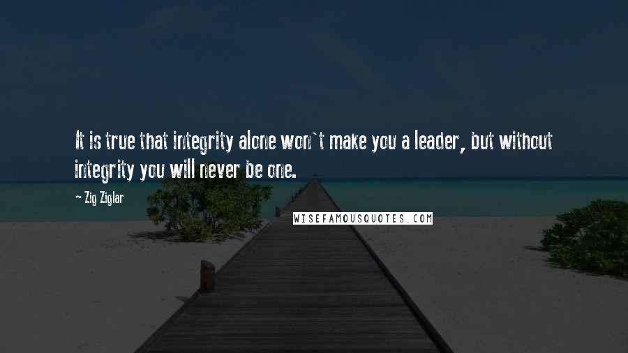 Zig Ziglar Quotes: It is true that integrity alone won't make you a leader, but without integrity you will never be one.