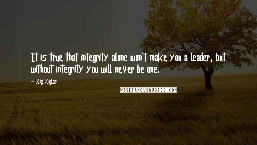 Zig Ziglar Quotes: It is true that integrity alone won't make you a leader, but without integrity you will never be one.