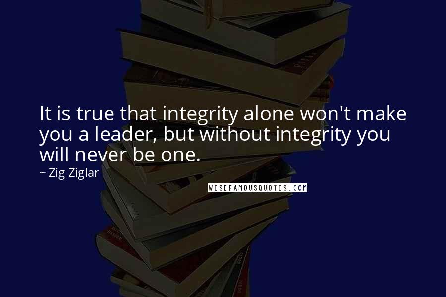 Zig Ziglar Quotes: It is true that integrity alone won't make you a leader, but without integrity you will never be one.