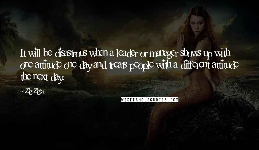 Zig Ziglar Quotes: It will be disastrous when a leader or manager shows up with one attitude one day and treats people with a different attitude the next day.