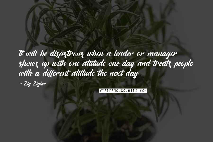 Zig Ziglar Quotes: It will be disastrous when a leader or manager shows up with one attitude one day and treats people with a different attitude the next day.