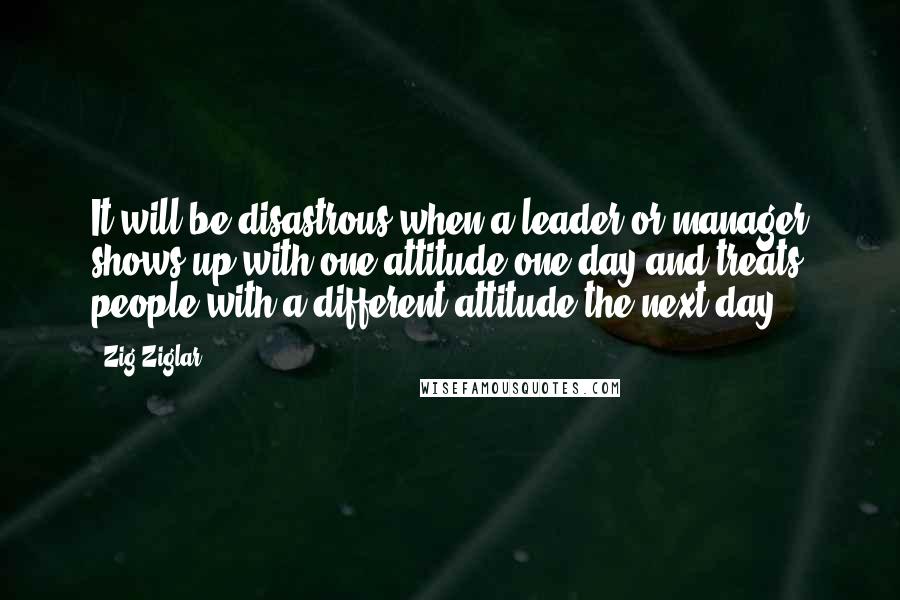 Zig Ziglar Quotes: It will be disastrous when a leader or manager shows up with one attitude one day and treats people with a different attitude the next day.