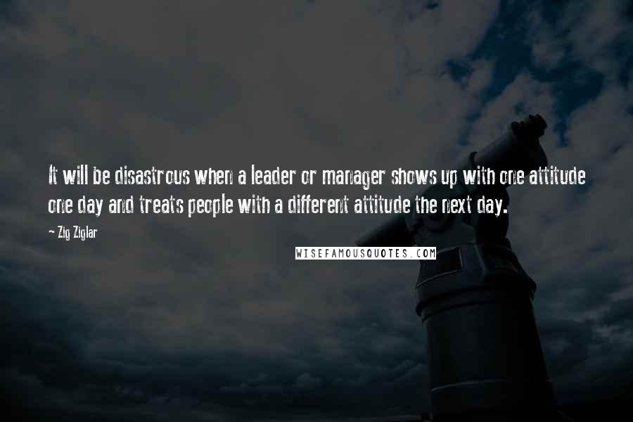 Zig Ziglar Quotes: It will be disastrous when a leader or manager shows up with one attitude one day and treats people with a different attitude the next day.