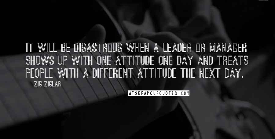 Zig Ziglar Quotes: It will be disastrous when a leader or manager shows up with one attitude one day and treats people with a different attitude the next day.