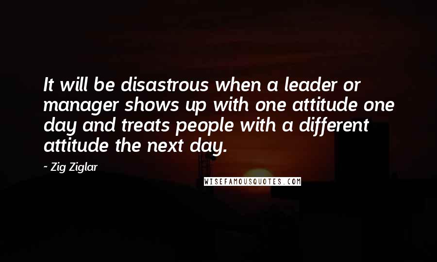 Zig Ziglar Quotes: It will be disastrous when a leader or manager shows up with one attitude one day and treats people with a different attitude the next day.