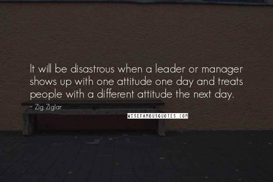 Zig Ziglar Quotes: It will be disastrous when a leader or manager shows up with one attitude one day and treats people with a different attitude the next day.