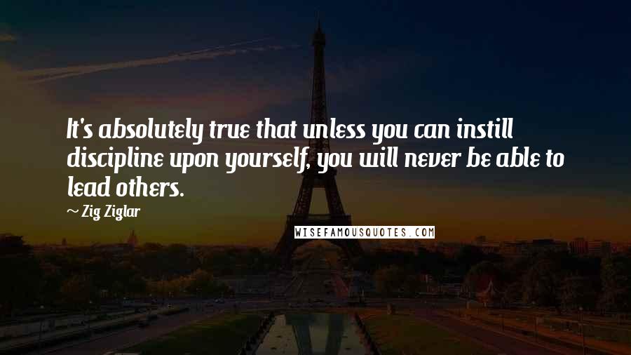 Zig Ziglar Quotes: It's absolutely true that unless you can instill discipline upon yourself, you will never be able to lead others.