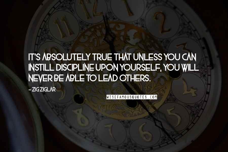 Zig Ziglar Quotes: It's absolutely true that unless you can instill discipline upon yourself, you will never be able to lead others.