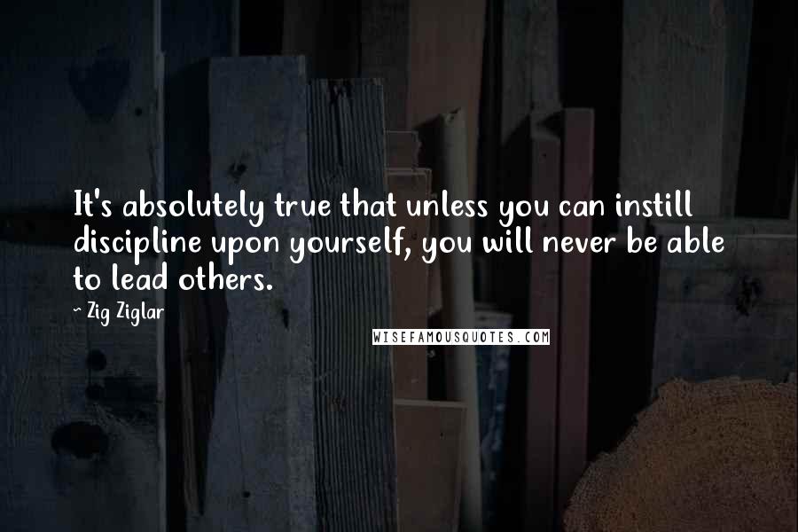 Zig Ziglar Quotes: It's absolutely true that unless you can instill discipline upon yourself, you will never be able to lead others.