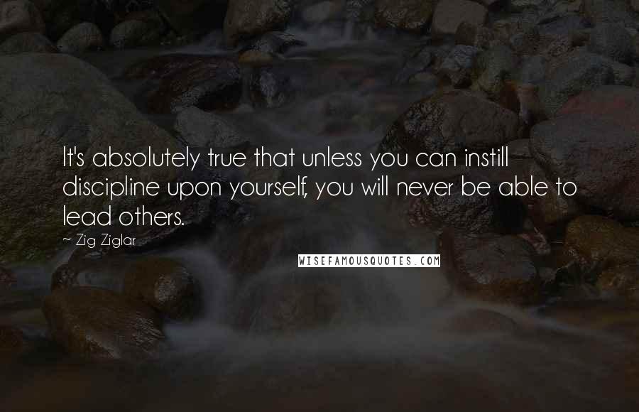 Zig Ziglar Quotes: It's absolutely true that unless you can instill discipline upon yourself, you will never be able to lead others.