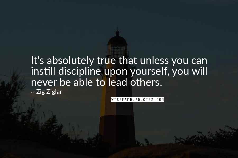 Zig Ziglar Quotes: It's absolutely true that unless you can instill discipline upon yourself, you will never be able to lead others.