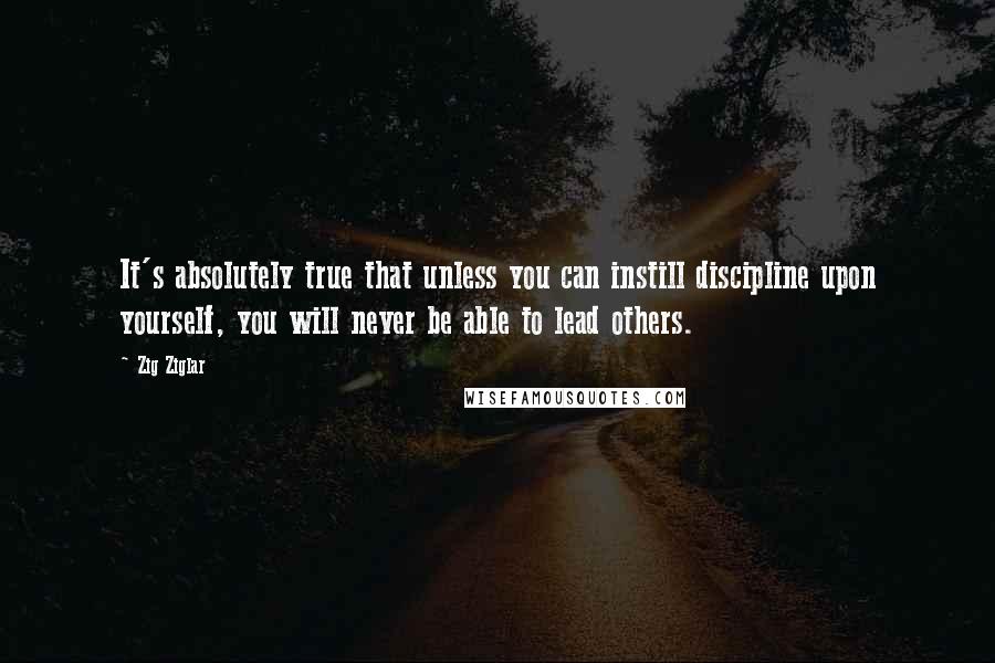 Zig Ziglar Quotes: It's absolutely true that unless you can instill discipline upon yourself, you will never be able to lead others.