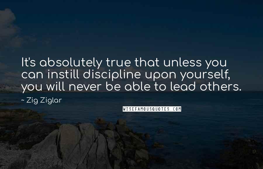 Zig Ziglar Quotes: It's absolutely true that unless you can instill discipline upon yourself, you will never be able to lead others.