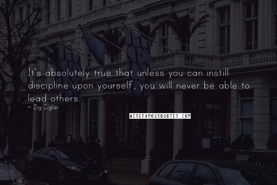 Zig Ziglar Quotes: It's absolutely true that unless you can instill discipline upon yourself, you will never be able to lead others.