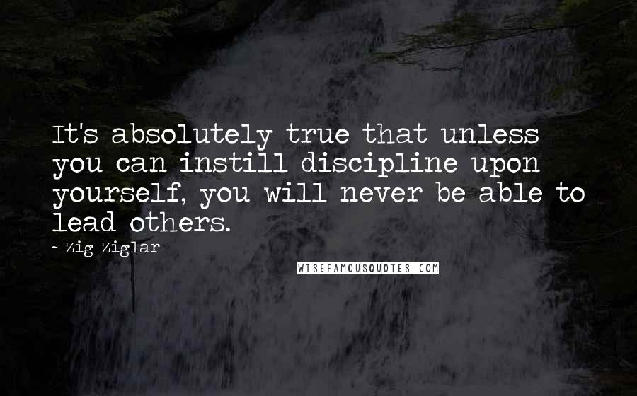 Zig Ziglar Quotes: It's absolutely true that unless you can instill discipline upon yourself, you will never be able to lead others.