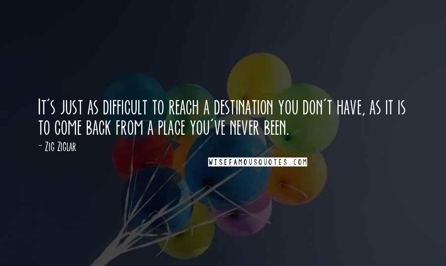 Zig Ziglar Quotes: It's just as difficult to reach a destination you don't have, as it is to come back from a place you've never been.