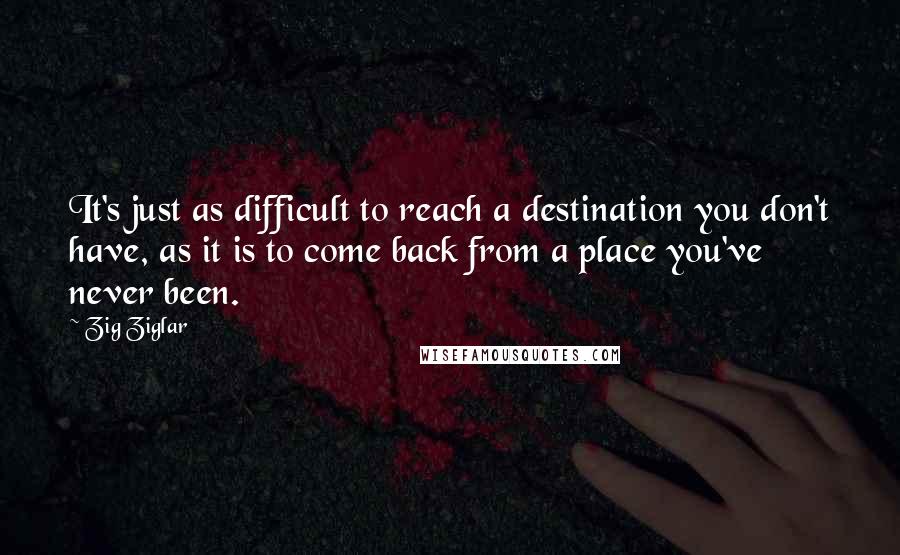 Zig Ziglar Quotes: It's just as difficult to reach a destination you don't have, as it is to come back from a place you've never been.