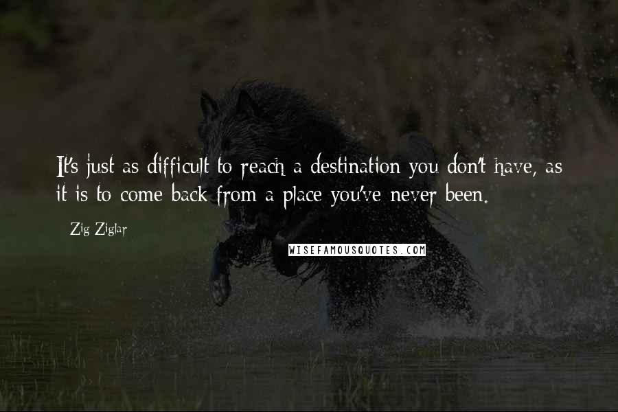 Zig Ziglar Quotes: It's just as difficult to reach a destination you don't have, as it is to come back from a place you've never been.