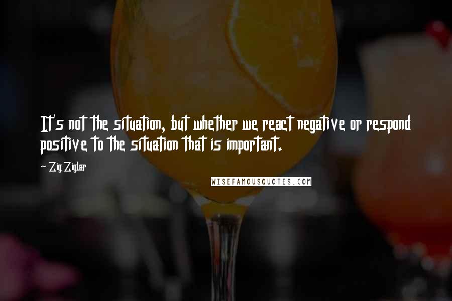 Zig Ziglar Quotes: It's not the situation, but whether we react negative or respond positive to the situation that is important.