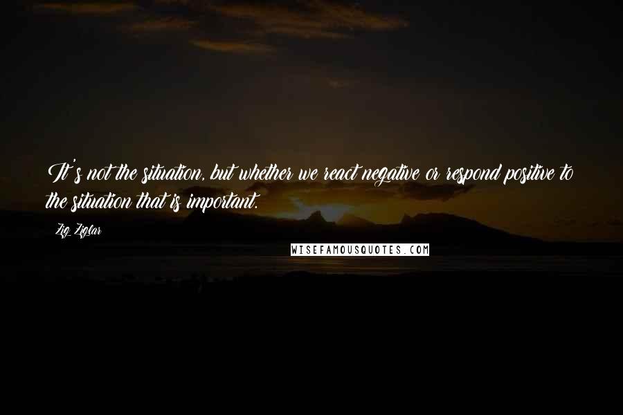 Zig Ziglar Quotes: It's not the situation, but whether we react negative or respond positive to the situation that is important.
